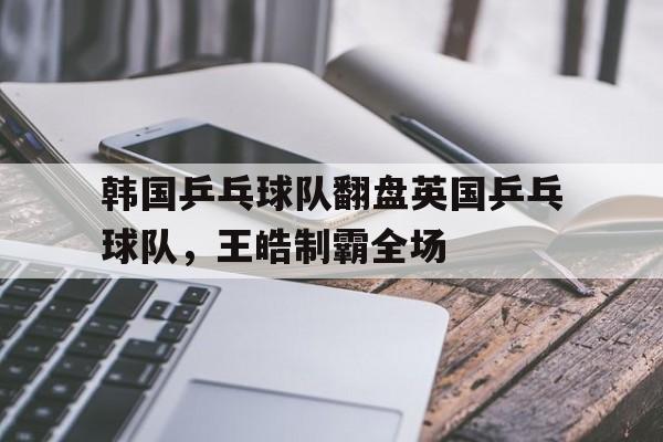 IM体育下载-韩国乒乓球队翻盘英国乒乓球队，王皓制霸全场的简单介绍